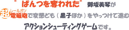 ぱんつを奪われた御坂美琴が超電磁砲で変態ども（黒子ほか）をやっつけて進むアクションシューティングゲームです。